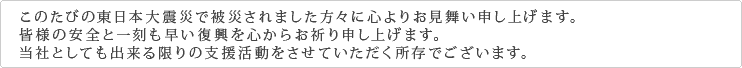 このたびの東日本大震災で被災されました方々に心よりお見舞い申し上げます。皆様の安全と一刻も早い復興を心からお祈り申し上げます。当社としても出来る限りの支援活動をさせていただく所存でございます。