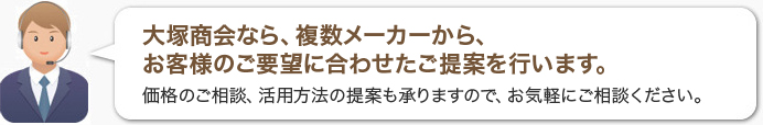 大塚商会なら、複数メーカーから、お客様のご要望に合わせたご提案を行います。価格のご相談、活用方法の提案も承りますので、お気軽にご相談ください。