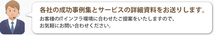 各社の成功事例集とサービスの詳細資料をお送りします。お客さまのITインフラ環境に合わせたご提案をいたしますので、お気軽にお問い合わせください。