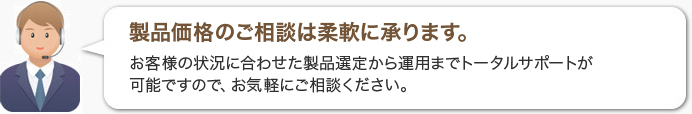 製品価格のご相談は柔軟に承ります。お客様の状況に合わせた製品選定から運用までトータルサポートが可能ですので、お気軽にご相談ください。 製品価格のご相談は柔軟に承ります。お客様の状況に合わせた製品選定から運用までトータルサポートが可能ですので、お気軽にご相談ください。