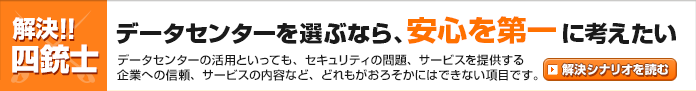 【解決!! 四銃士】 データセンターを選ぶなら、安心を第一に考えたい ～ データセンターの活用を考えたとき、設備そのものが安心して利用できることが最重要ポイントになります。～　→解決シナリオを読む