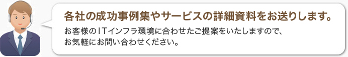 各社の成功事例集やサービスの詳細資料をお送りします。お客様のITインフラ環境に合わせたご提案をいたしますので、お気軽にお問い合わせください。 各社の成功事例集やサービスの詳細資料をお送りします。お客様のITインフラ環境に合わせたご提案をいたしますので、お気軽にお問い合わせください。