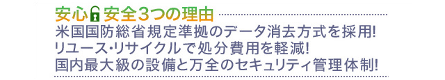 データ消去サービス 「安心・安全3つの理由」1.米国国防総省規定準拠のデータ消去方式を採用! 2.リユース・リサイクルで処分費用を軽減! 3.国内最大級の設備と万全のセキュリティ管理体制! データ消去サービス 「安心・安全3つの理由」1.米国国防総省規定準拠のデータ消去方式を採用! 2.リユース・リサイクルで処分費用を軽減! 3.国内最大級の設備と万全のセキュリティ管理体制!