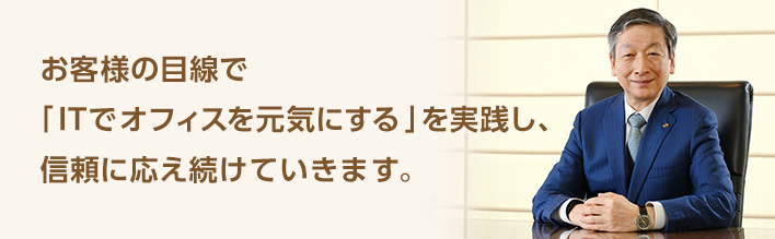 お客様の目線で「ITでオフィスを元気にする」を実践し、信頼に応え続けていきます。