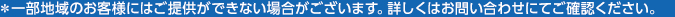 ＊一部地域のお客様にはご提供ができない場合がございます。詳しくはお問い合わせにてご確認ください。