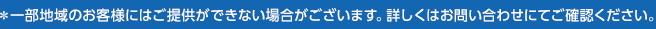 ＊一部地域のお客様にはご提供ができない場合がございます。詳しくはお問い合わせにてご確認ください。