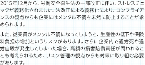 2015年12月から、労働安全衛生法の一部改正に伴い、ストレスチェックが義務化されました。法改正による義務化により、コンプライアンスの観点からも企業にはメンタル不調を未然に防止することが求められます。また、従業員がメンタル不調になってしまうと、生産性の低下や保険料負担の増加というリスクがあります。さらに企業内で過労死や過労自殺が発生してしまった場合、高額の損害賠償責任が問われることも考えられるため、リスク管理の観点からも対策に取り組む必要があります。