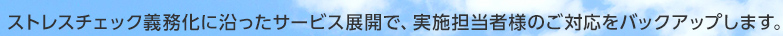 ストレスチェック義務化に沿ったサービス展開で、実施担当者様のご対応をバックアップします。