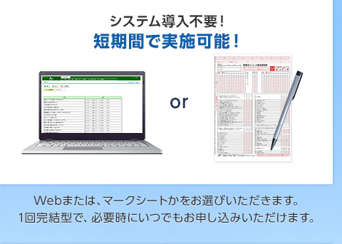 システム導入不要！ 短期間で実施可能！Webまたは、マークシートかをお選びいただきます。 1回完結型で、必要時にいつでもお申し込みいただけます。