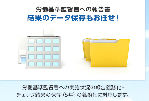 労働基準監督署への報告書 結果のデータ保存もお任せ！労働基準監督署への実施状況の報告義務化・ チェック結果の保存（5年）の義務化に対応します。