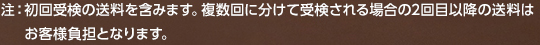 注：初回受検の送料を含みます。複数回に分けて受検される場合の2回目以降の送料はお客様負担となります。
