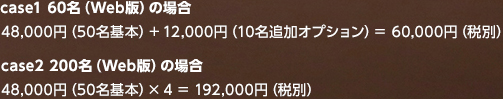 case1 60名（Web版）の場合 48,000円（50名基本）＋ 12,000円（10名追加オプション）＝ 60 case2 200名（Web版）の場合 48,000円（50名基本）× 4 = 192,000円（税別）