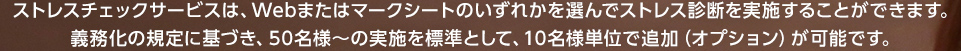 ストレスチェックサービスは、Webまたはマークシートのいずれかを選んでストレス診断を実施することができます。義務化の規定に基づき、50名様～の実施を標準として、10名様単位で追加（オプション）が可能です。